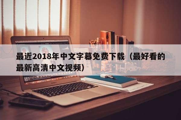 最近2018年中文字幕免费下载（最好看的最新高清中文视频）