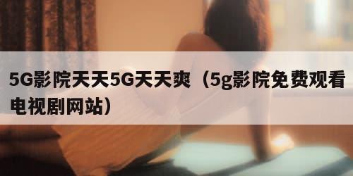 5G影院天天5G天天爽(5g影院免费观看电视剧网站) 5G影院天天5G天天爽(5g影院免费观看电视剧网站)