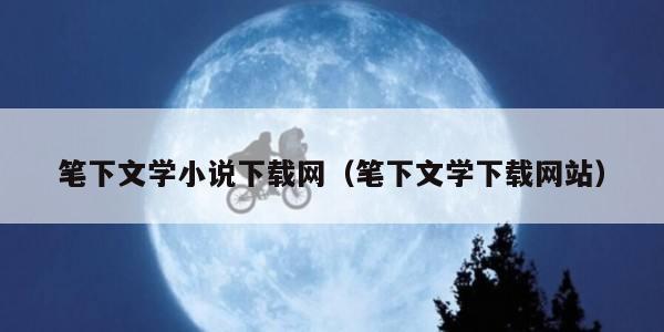 笔下文学小说下载网（笔下文学下载网站）