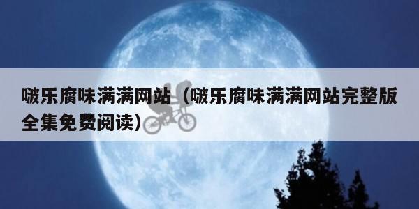 啵乐腐味满满网站（啵乐腐味满满网站完整版全集免费阅读）