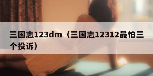 三国志123dm（三国志12312最怕三个投诉）