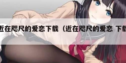 近在咫尺的爱恋下载（近在咫尺的爱恋 下载）