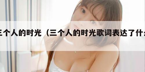 三个人的时光（三个人的时光歌词表达了什么）