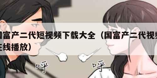 国富产二代短视频下载大全(国富产二代视频在线播放) 国富产二代短视频下载大全(国富产二代视频在线播放)