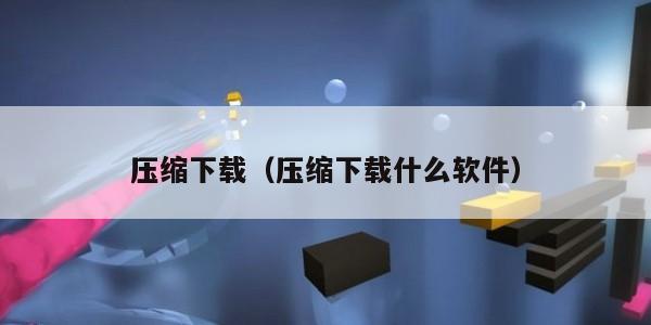 压缩下载（压缩下载什么软件）