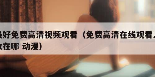 最好免费高清视频观看（免费高清在线观看人数在哪 动漫）