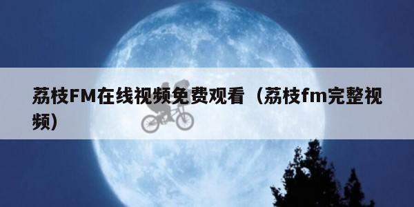 荔枝FM在线视频免费观看（荔枝fm完整视频）