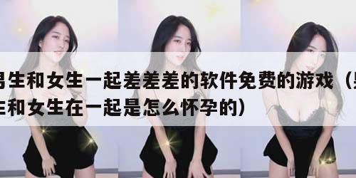 男生和女生一起差差差的软件免费的游戏（男生和女生在一起是怎么怀孕的）