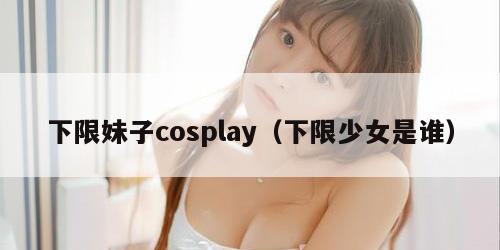 下限妹子cosplay（下限少女是谁）