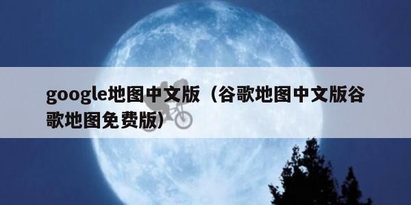 google地图中文版（谷歌地图中文版谷歌地图免费版）