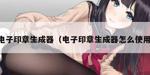 电子印章生成器（电子印章生成器怎么使用）