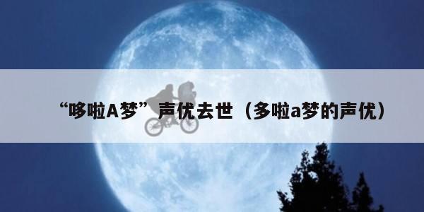 “哆啦A梦”声优去世(多啦a梦的声优) “哆啦A梦”声优去世(多啦a梦的声优)