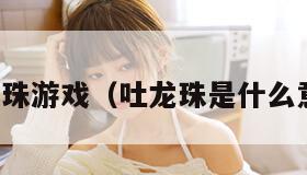 吐龙珠游戏(吐龙珠是什么意思) 吐龙珠游戏(吐龙珠是什么意思)