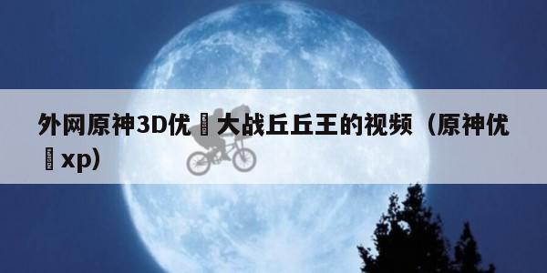 外网原神3D优菈大战丘丘王的视频（原神优菈xp）