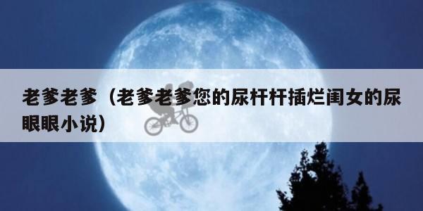 老爹老爹（老爹老爹您的尿杆杆插烂闺女的尿眼眼小说）