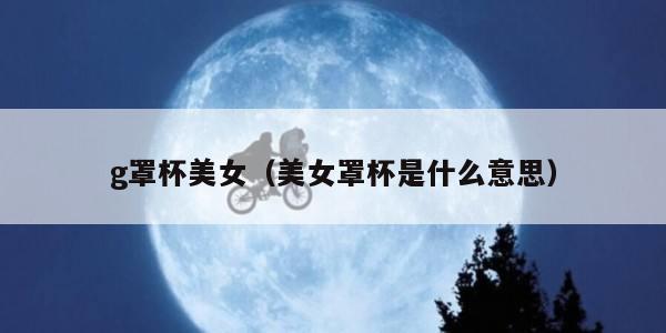 g罩杯美女（美女罩杯是什么意思）