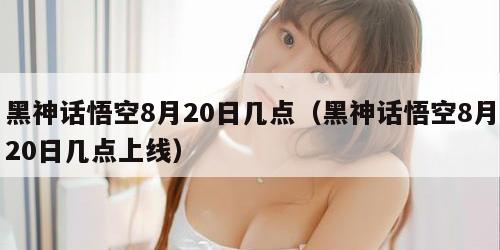 黑神话悟空8月20日几点（黑神话悟空8月20日几点上线）
