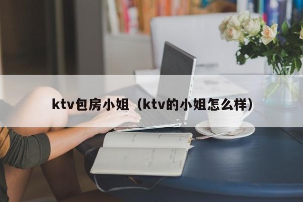 ktv包房小姐（ktv的小姐怎么样）