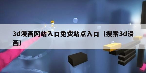 3d漫画网站入口免费站点入口（搜索3d漫画）