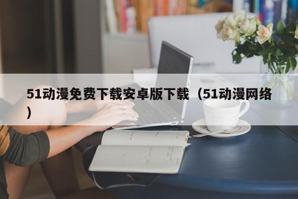 51动漫免费下载安卓版下载（51动漫网络）