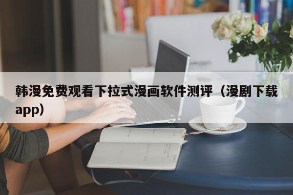 韩漫免费观看下拉式漫画软件测评（漫剧下载app）