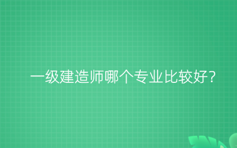 一建先考哪个专业比较好，一级建造工程师哪个专业好
