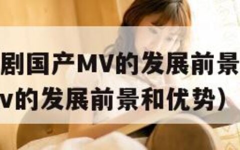 麻花豆传媒剧国产MV的发展前景（麻花豆传媒剧国产mv的发展前景和优势）