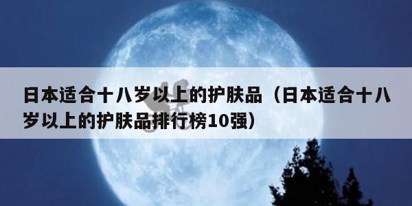 日本适合十八岁以上的护肤品（日本适合十八岁以上的护肤品排行榜10强）