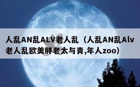 人乱AN乱ALV老人乱（人乱AN乱Alv老人乱欧美胖老太与青,年人zoo）