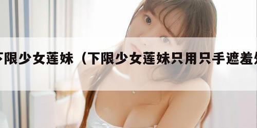 下限少女莲妹（下限少女莲妹只用只手遮羞处）