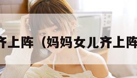 妈妈女儿齐上阵（妈妈女儿齐上阵小说阅读）