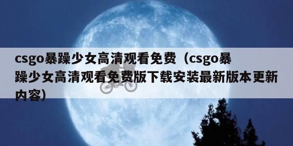 csgo暴躁少女高清观看免费（csgo暴躁少女高清观看免费版下载安装最新版本更新内容）