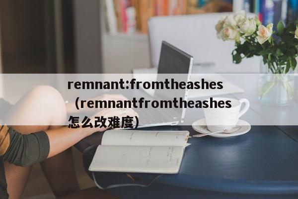 remnant:fromtheashes（remnantfromtheashes怎么改难度）