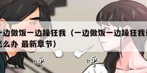 一边做饭一边躁狂我（一边做饭一边躁狂我该怎么办 最新章节）