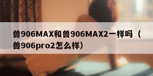 兽906MAX和兽906MAX2一样吗（兽906pro2怎么样）