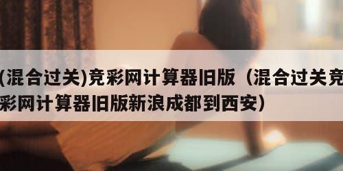 (混合过关)竞彩网计算器旧版（混合过关竞彩网计算器旧版新浪成都到西安）