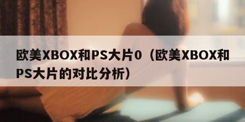 欧美XBOX和PS大片0（欧美XBOX和PS大片的对比分析）