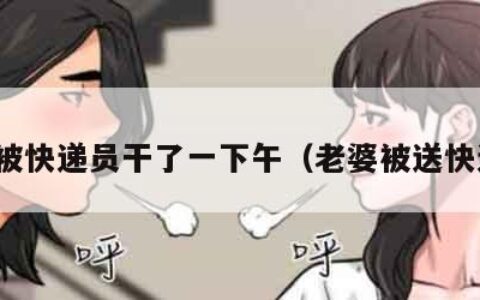 老婆被快递员干了一下午（老婆被送快递的）