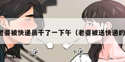 老婆被快递员干了一下午（老婆被送快递的）