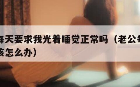 老公每天要求我光着睡觉正常吗（老公每天要求我该怎么办）