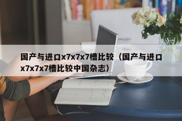 国产与进口x7x7x7槽比较（国产与进口x7x7x7槽比较中国杂志）