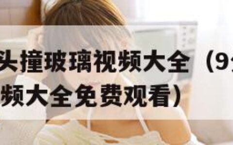 9分10秒头撞玻璃视频大全（9分10秒头撞玻璃视频大全免费观看）