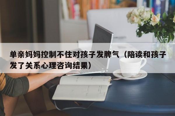 单亲妈妈控制不住对孩子发脾气（陪读和孩子发了关系心理咨询结果）