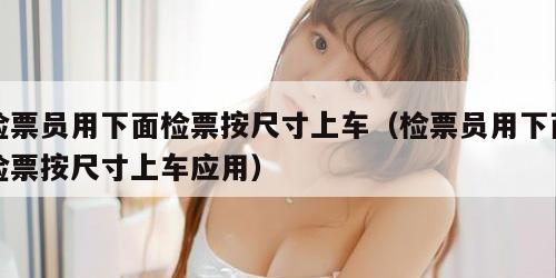 检票员用下面检票按尺寸上车（检票员用下面检票按尺寸上车应用）