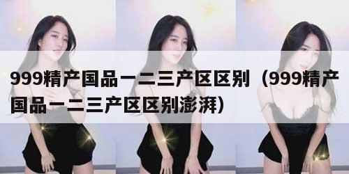 99精产国品一二三产区区别（999精产国品一二三产区区别澎湃）"