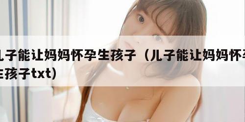 儿子能让妈妈怀孕生孩子（儿子能让妈妈怀孕生孩子txt）