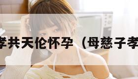 母慈子孝共天伦怀孕（母慈子孝啥意思）