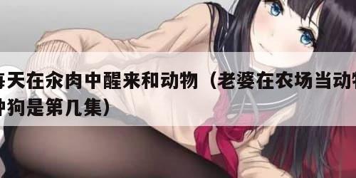 每天在汆肉中醒来和动物（老婆在农场当动物种狗是第几集）