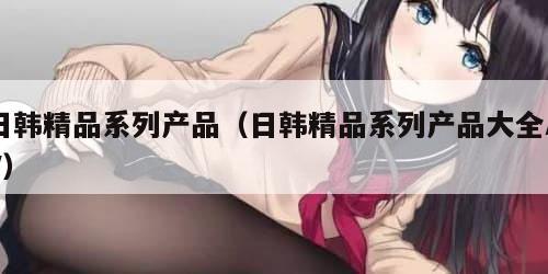 日韩精品系列产品（日韩精品系列产品大全AV）