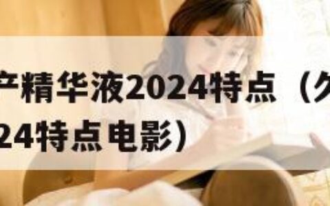 久久久国产精华液2024特点（久久久国产精华液2024特点电影）